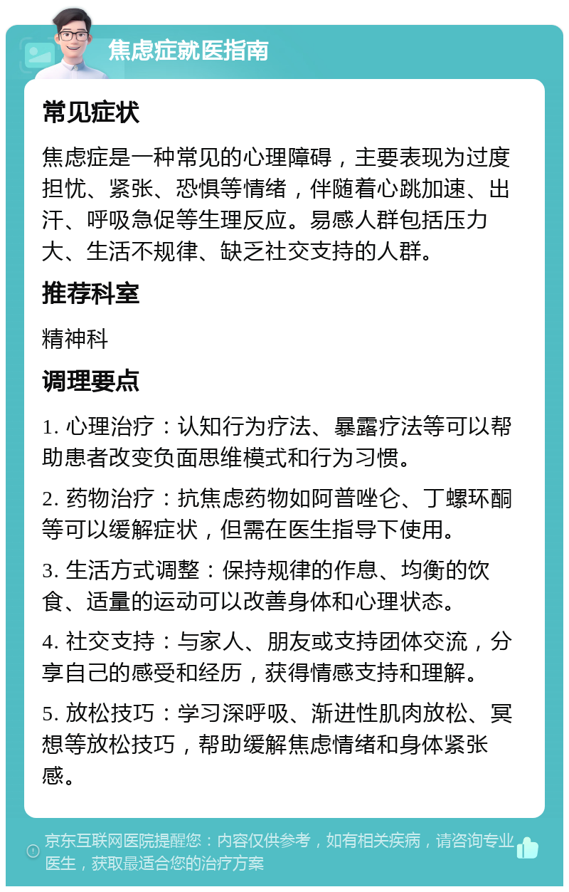 焦虑症就医指南 常见症状 焦虑症是一种常见的心理障碍，主要表现为过度担忧、紧张、恐惧等情绪，伴随着心跳加速、出汗、呼吸急促等生理反应。易感人群包括压力大、生活不规律、缺乏社交支持的人群。 推荐科室 精神科 调理要点 1. 心理治疗：认知行为疗法、暴露疗法等可以帮助患者改变负面思维模式和行为习惯。 2. 药物治疗：抗焦虑药物如阿普唑仑、丁螺环酮等可以缓解症状，但需在医生指导下使用。 3. 生活方式调整：保持规律的作息、均衡的饮食、适量的运动可以改善身体和心理状态。 4. 社交支持：与家人、朋友或支持团体交流，分享自己的感受和经历，获得情感支持和理解。 5. 放松技巧：学习深呼吸、渐进性肌肉放松、冥想等放松技巧，帮助缓解焦虑情绪和身体紧张感。