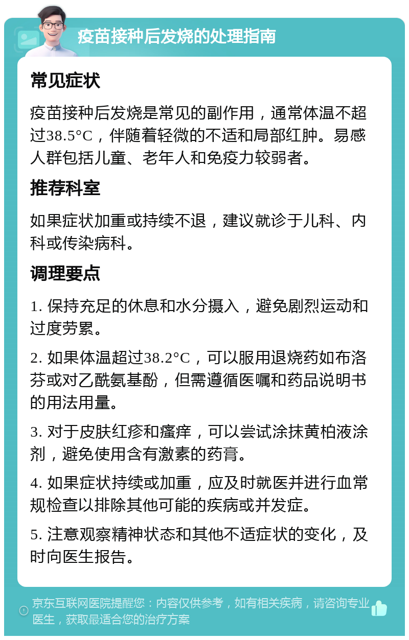 疫苗接种后发烧的处理指南 常见症状 疫苗接种后发烧是常见的副作用，通常体温不超过38.5°C，伴随着轻微的不适和局部红肿。易感人群包括儿童、老年人和免疫力较弱者。 推荐科室 如果症状加重或持续不退，建议就诊于儿科、内科或传染病科。 调理要点 1. 保持充足的休息和水分摄入，避免剧烈运动和过度劳累。 2. 如果体温超过38.2°C，可以服用退烧药如布洛芬或对乙酰氨基酚，但需遵循医嘱和药品说明书的用法用量。 3. 对于皮肤红疹和瘙痒，可以尝试涂抹黄柏液涂剂，避免使用含有激素的药膏。 4. 如果症状持续或加重，应及时就医并进行血常规检查以排除其他可能的疾病或并发症。 5. 注意观察精神状态和其他不适症状的变化，及时向医生报告。