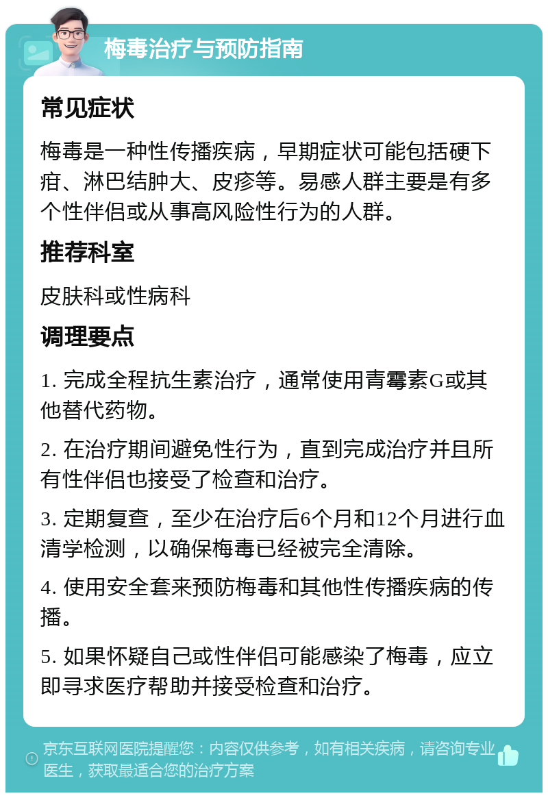 梅毒治疗与预防指南 常见症状 梅毒是一种性传播疾病，早期症状可能包括硬下疳、淋巴结肿大、皮疹等。易感人群主要是有多个性伴侣或从事高风险性行为的人群。 推荐科室 皮肤科或性病科 调理要点 1. 完成全程抗生素治疗，通常使用青霉素G或其他替代药物。 2. 在治疗期间避免性行为，直到完成治疗并且所有性伴侣也接受了检查和治疗。 3. 定期复查，至少在治疗后6个月和12个月进行血清学检测，以确保梅毒已经被完全清除。 4. 使用安全套来预防梅毒和其他性传播疾病的传播。 5. 如果怀疑自己或性伴侣可能感染了梅毒，应立即寻求医疗帮助并接受检查和治疗。