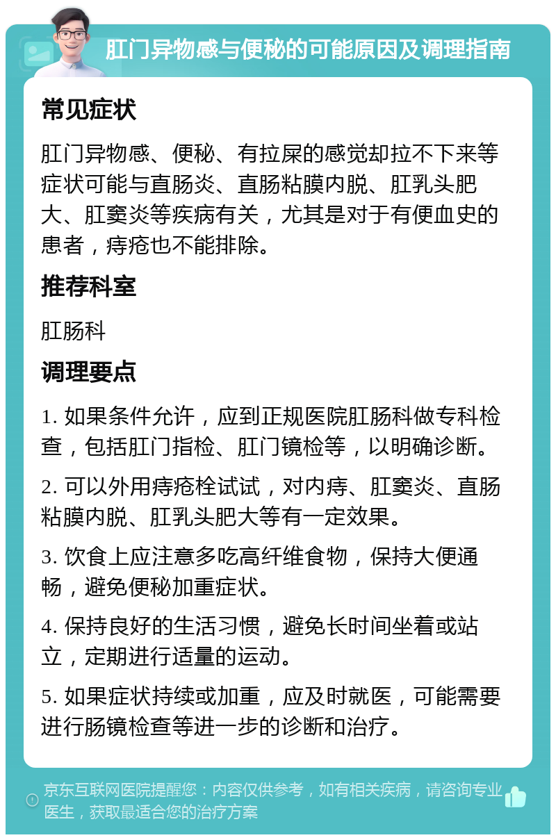 肛门异物感与便秘的可能原因及调理指南 常见症状 肛门异物感、便秘、有拉屎的感觉却拉不下来等症状可能与直肠炎、直肠粘膜内脱、肛乳头肥大、肛窦炎等疾病有关，尤其是对于有便血史的患者，痔疮也不能排除。 推荐科室 肛肠科 调理要点 1. 如果条件允许，应到正规医院肛肠科做专科检查，包括肛门指检、肛门镜检等，以明确诊断。 2. 可以外用痔疮栓试试，对内痔、肛窦炎、直肠粘膜内脱、肛乳头肥大等有一定效果。 3. 饮食上应注意多吃高纤维食物，保持大便通畅，避免便秘加重症状。 4. 保持良好的生活习惯，避免长时间坐着或站立，定期进行适量的运动。 5. 如果症状持续或加重，应及时就医，可能需要进行肠镜检查等进一步的诊断和治疗。