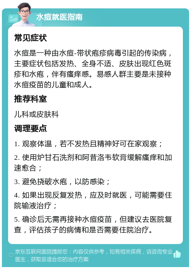 水痘就医指南 常见症状 水痘是一种由水痘-带状疱疹病毒引起的传染病，主要症状包括发热、全身不适、皮肤出现红色斑疹和水疱，伴有瘙痒感。易感人群主要是未接种水痘疫苗的儿童和成人。 推荐科室 儿科或皮肤科 调理要点 1. 观察体温，若不发热且精神好可在家观察； 2. 使用炉甘石洗剂和阿昔洛韦软膏缓解瘙痒和加速愈合； 3. 避免挠破水疱，以防感染； 4. 如果出现反复发热，应及时就医，可能需要住院输液治疗； 5. 确诊后无需再接种水痘疫苗，但建议去医院复查，评估孩子的病情和是否需要住院治疗。