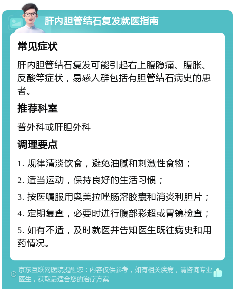 肝内胆管结石复发就医指南 常见症状 肝内胆管结石复发可能引起右上腹隐痛、腹胀、反酸等症状，易感人群包括有胆管结石病史的患者。 推荐科室 普外科或肝胆外科 调理要点 1. 规律清淡饮食，避免油腻和刺激性食物； 2. 适当运动，保持良好的生活习惯； 3. 按医嘱服用奥美拉唑肠溶胶囊和消炎利胆片； 4. 定期复查，必要时进行腹部彩超或胃镜检查； 5. 如有不适，及时就医并告知医生既往病史和用药情况。