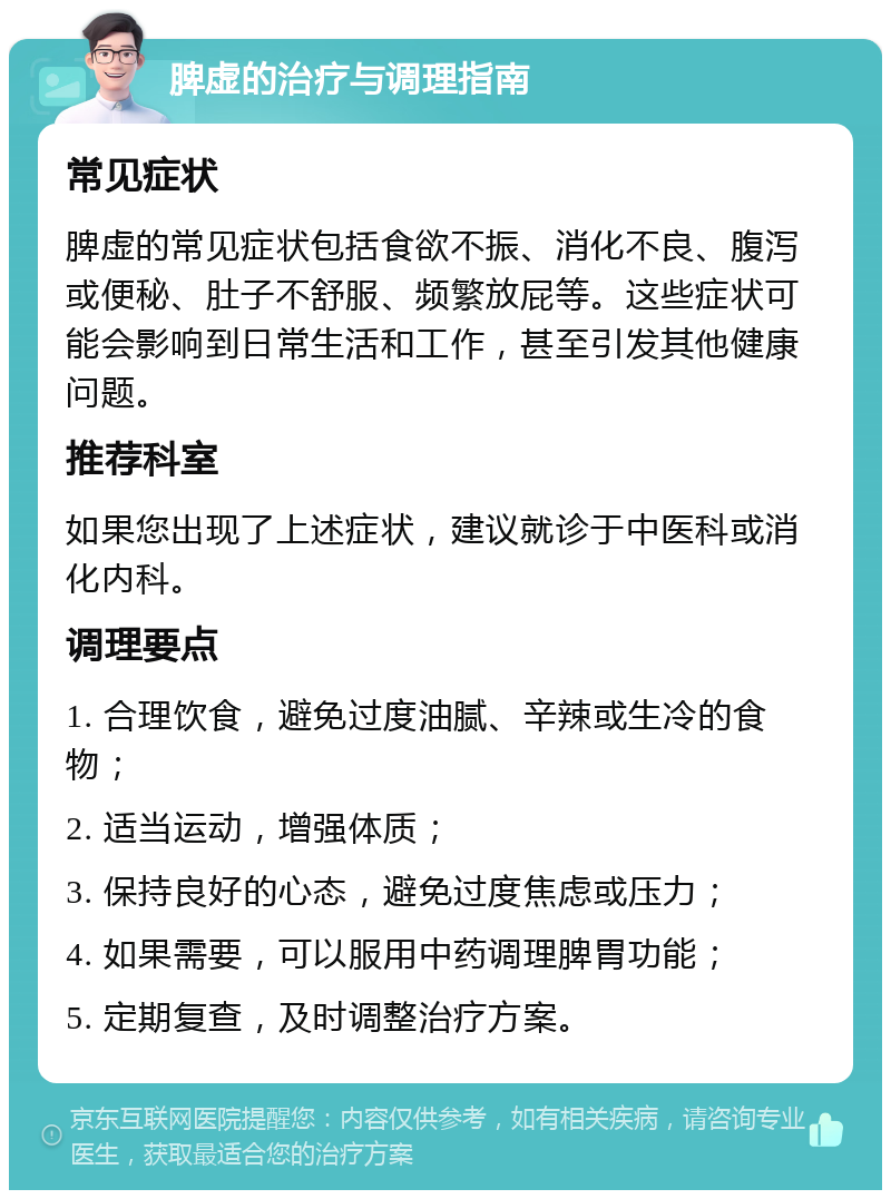 脾虚的治疗与调理指南 常见症状 脾虚的常见症状包括食欲不振、消化不良、腹泻或便秘、肚子不舒服、频繁放屁等。这些症状可能会影响到日常生活和工作，甚至引发其他健康问题。 推荐科室 如果您出现了上述症状，建议就诊于中医科或消化内科。 调理要点 1. 合理饮食，避免过度油腻、辛辣或生冷的食物； 2. 适当运动，增强体质； 3. 保持良好的心态，避免过度焦虑或压力； 4. 如果需要，可以服用中药调理脾胃功能； 5. 定期复查，及时调整治疗方案。