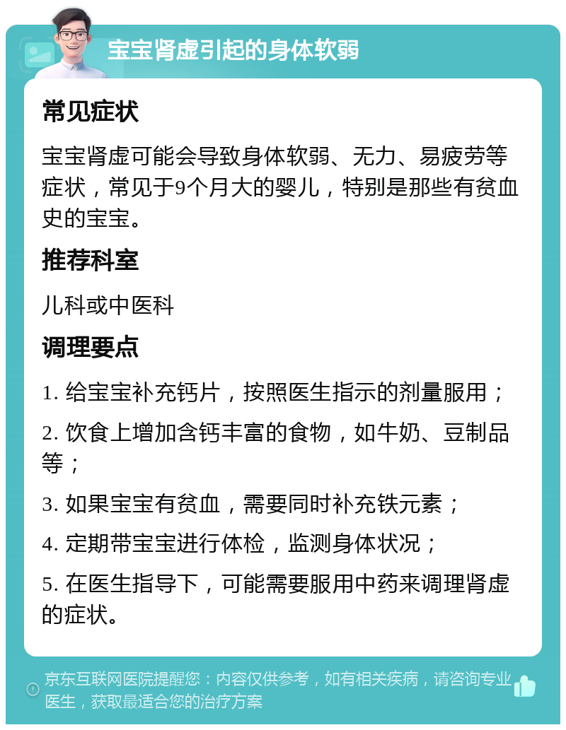 宝宝肾虚引起的身体软弱 常见症状 宝宝肾虚可能会导致身体软弱、无力、易疲劳等症状，常见于9个月大的婴儿，特别是那些有贫血史的宝宝。 推荐科室 儿科或中医科 调理要点 1. 给宝宝补充钙片，按照医生指示的剂量服用； 2. 饮食上增加含钙丰富的食物，如牛奶、豆制品等； 3. 如果宝宝有贫血，需要同时补充铁元素； 4. 定期带宝宝进行体检，监测身体状况； 5. 在医生指导下，可能需要服用中药来调理肾虚的症状。