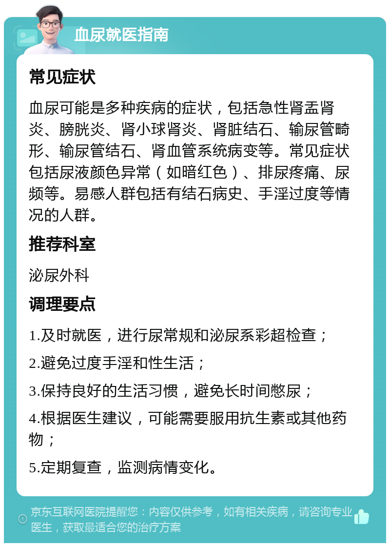 血尿就医指南 常见症状 血尿可能是多种疾病的症状，包括急性肾盂肾炎、膀胱炎、肾小球肾炎、肾脏结石、输尿管畸形、输尿管结石、肾血管系统病变等。常见症状包括尿液颜色异常（如暗红色）、排尿疼痛、尿频等。易感人群包括有结石病史、手淫过度等情况的人群。 推荐科室 泌尿外科 调理要点 1.及时就医，进行尿常规和泌尿系彩超检查； 2.避免过度手淫和性生活； 3.保持良好的生活习惯，避免长时间憋尿； 4.根据医生建议，可能需要服用抗生素或其他药物； 5.定期复查，监测病情变化。