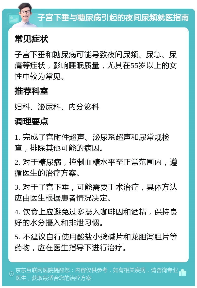 子宫下垂与糖尿病引起的夜间尿频就医指南 常见症状 子宫下垂和糖尿病可能导致夜间尿频、尿急、尿痛等症状，影响睡眠质量，尤其在55岁以上的女性中较为常见。 推荐科室 妇科、泌尿科、内分泌科 调理要点 1. 完成子宫附件超声、泌尿系超声和尿常规检查，排除其他可能的病因。 2. 对于糖尿病，控制血糖水平至正常范围内，遵循医生的治疗方案。 3. 对于子宫下垂，可能需要手术治疗，具体方法应由医生根据患者情况决定。 4. 饮食上应避免过多摄入咖啡因和酒精，保持良好的水分摄入和排泄习惯。 5. 不建议自行使用酸盐小檗碱片和龙胆泻胆片等药物，应在医生指导下进行治疗。