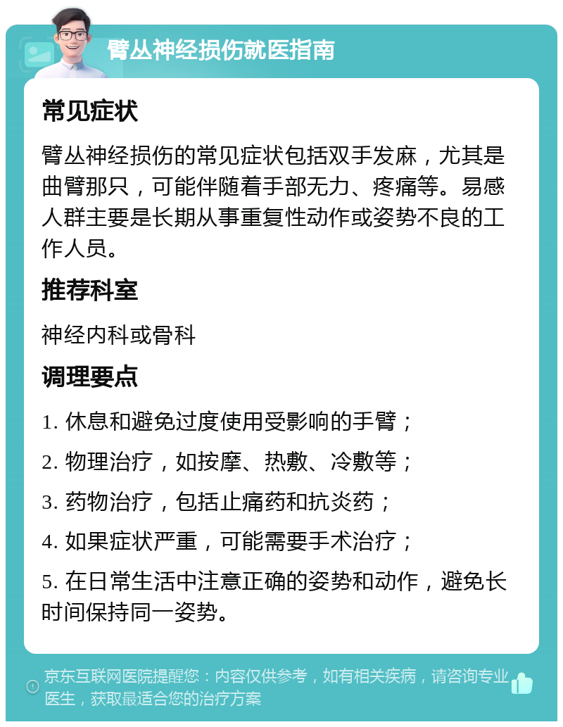 臂丛神经损伤就医指南 常见症状 臂丛神经损伤的常见症状包括双手发麻，尤其是曲臂那只，可能伴随着手部无力、疼痛等。易感人群主要是长期从事重复性动作或姿势不良的工作人员。 推荐科室 神经内科或骨科 调理要点 1. 休息和避免过度使用受影响的手臂； 2. 物理治疗，如按摩、热敷、冷敷等； 3. 药物治疗，包括止痛药和抗炎药； 4. 如果症状严重，可能需要手术治疗； 5. 在日常生活中注意正确的姿势和动作，避免长时间保持同一姿势。