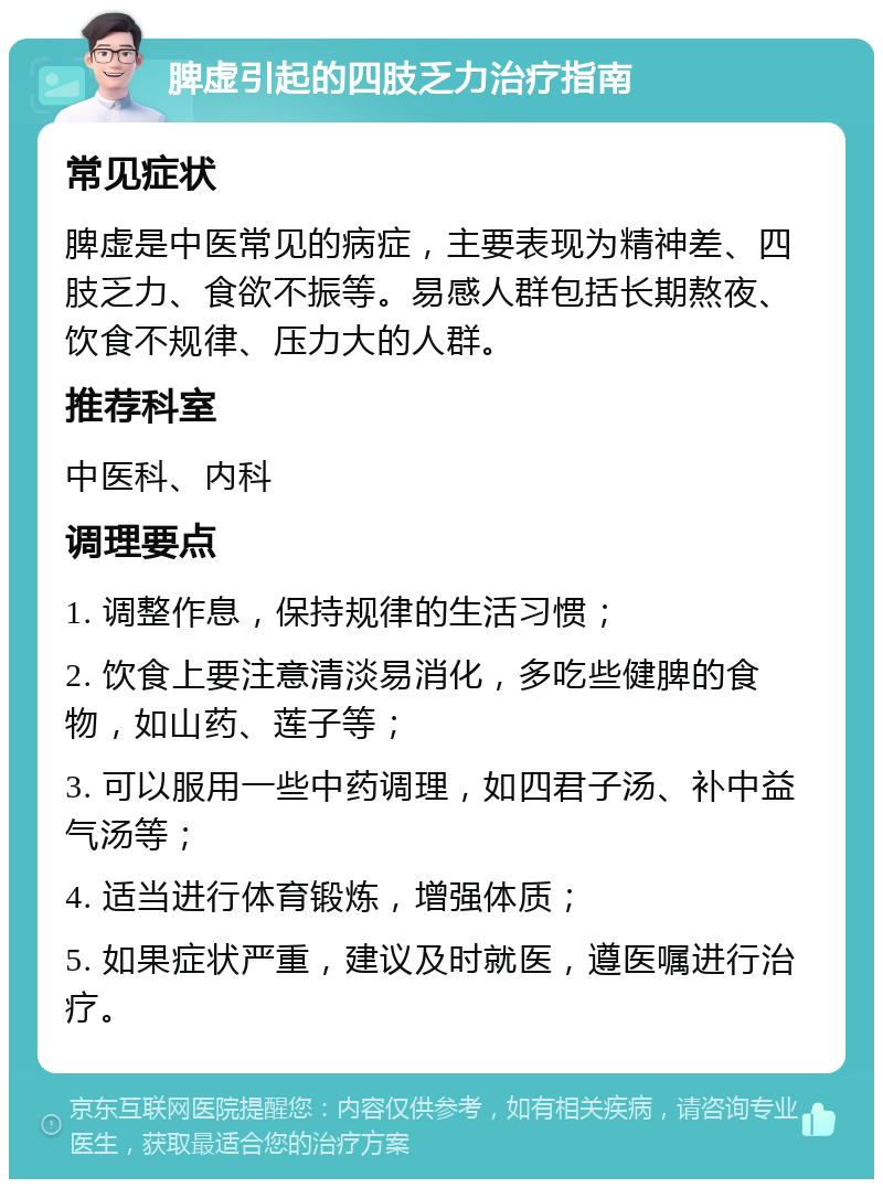 脾虚引起的四肢乏力治疗指南 常见症状 脾虚是中医常见的病症，主要表现为精神差、四肢乏力、食欲不振等。易感人群包括长期熬夜、饮食不规律、压力大的人群。 推荐科室 中医科、内科 调理要点 1. 调整作息，保持规律的生活习惯； 2. 饮食上要注意清淡易消化，多吃些健脾的食物，如山药、莲子等； 3. 可以服用一些中药调理，如四君子汤、补中益气汤等； 4. 适当进行体育锻炼，增强体质； 5. 如果症状严重，建议及时就医，遵医嘱进行治疗。