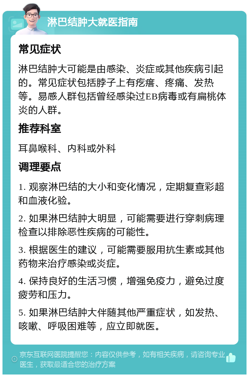 淋巴结肿大就医指南 常见症状 淋巴结肿大可能是由感染、炎症或其他疾病引起的。常见症状包括脖子上有疙瘩、疼痛、发热等。易感人群包括曾经感染过EB病毒或有扁桃体炎的人群。 推荐科室 耳鼻喉科、内科或外科 调理要点 1. 观察淋巴结的大小和变化情况，定期复查彩超和血液化验。 2. 如果淋巴结肿大明显，可能需要进行穿刺病理检查以排除恶性疾病的可能性。 3. 根据医生的建议，可能需要服用抗生素或其他药物来治疗感染或炎症。 4. 保持良好的生活习惯，增强免疫力，避免过度疲劳和压力。 5. 如果淋巴结肿大伴随其他严重症状，如发热、咳嗽、呼吸困难等，应立即就医。