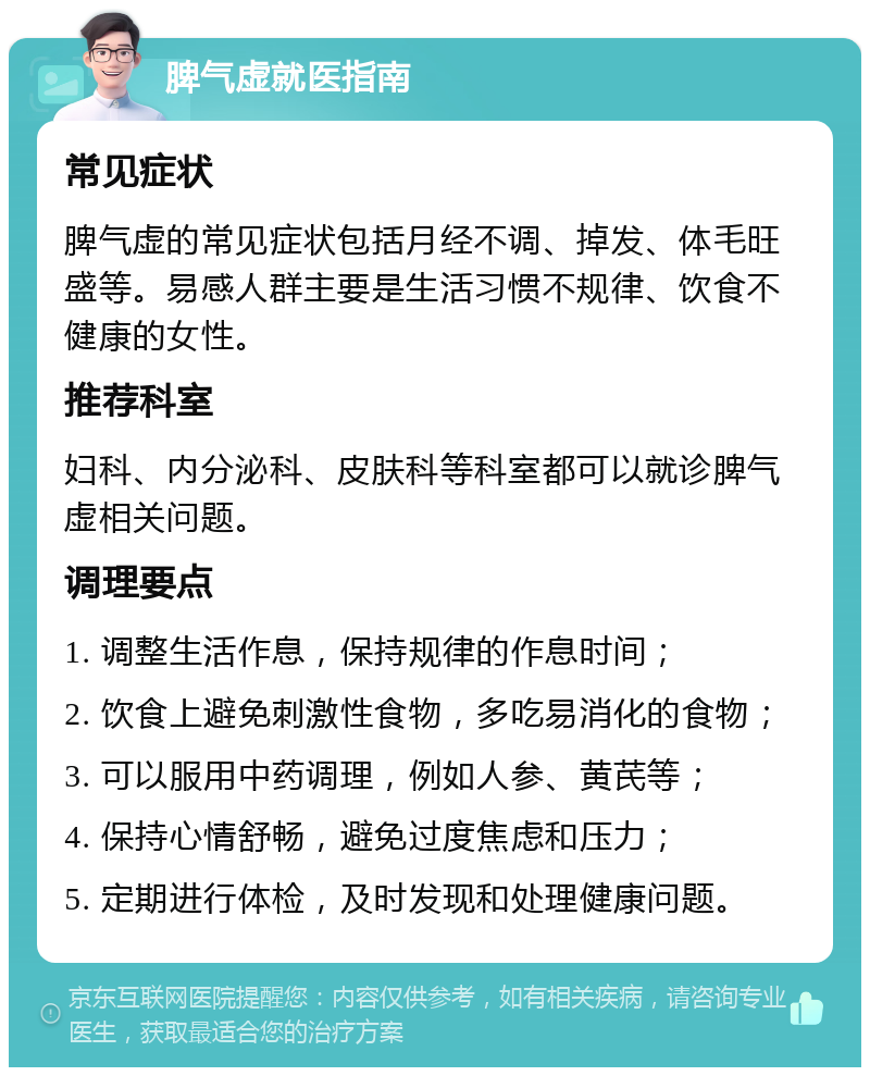 脾气虚就医指南 常见症状 脾气虚的常见症状包括月经不调、掉发、体毛旺盛等。易感人群主要是生活习惯不规律、饮食不健康的女性。 推荐科室 妇科、内分泌科、皮肤科等科室都可以就诊脾气虚相关问题。 调理要点 1. 调整生活作息，保持规律的作息时间； 2. 饮食上避免刺激性食物，多吃易消化的食物； 3. 可以服用中药调理，例如人参、黄芪等； 4. 保持心情舒畅，避免过度焦虑和压力； 5. 定期进行体检，及时发现和处理健康问题。