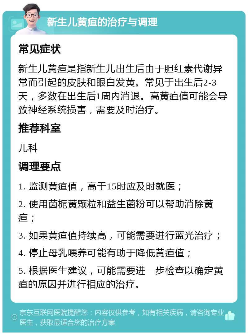 新生儿黄疸的治疗与调理 常见症状 新生儿黄疸是指新生儿出生后由于胆红素代谢异常而引起的皮肤和眼白发黄。常见于出生后2-3天，多数在出生后1周内消退。高黄疸值可能会导致神经系统损害，需要及时治疗。 推荐科室 儿科 调理要点 1. 监测黄疸值，高于15时应及时就医； 2. 使用茵栀黄颗粒和益生菌粉可以帮助消除黄疸； 3. 如果黄疸值持续高，可能需要进行蓝光治疗； 4. 停止母乳喂养可能有助于降低黄疸值； 5. 根据医生建议，可能需要进一步检查以确定黄疸的原因并进行相应的治疗。