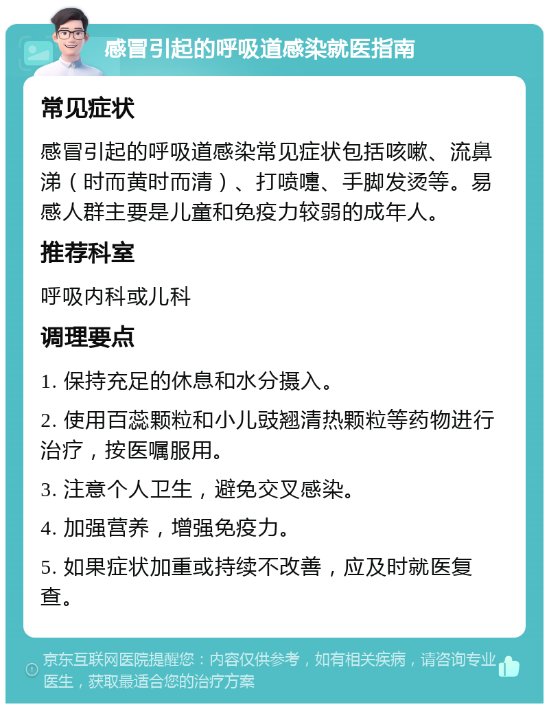 感冒引起的呼吸道感染就医指南 常见症状 感冒引起的呼吸道感染常见症状包括咳嗽、流鼻涕（时而黄时而清）、打喷嚏、手脚发烫等。易感人群主要是儿童和免疫力较弱的成年人。 推荐科室 呼吸内科或儿科 调理要点 1. 保持充足的休息和水分摄入。 2. 使用百蕊颗粒和小儿豉翘清热颗粒等药物进行治疗，按医嘱服用。 3. 注意个人卫生，避免交叉感染。 4. 加强营养，增强免疫力。 5. 如果症状加重或持续不改善，应及时就医复查。