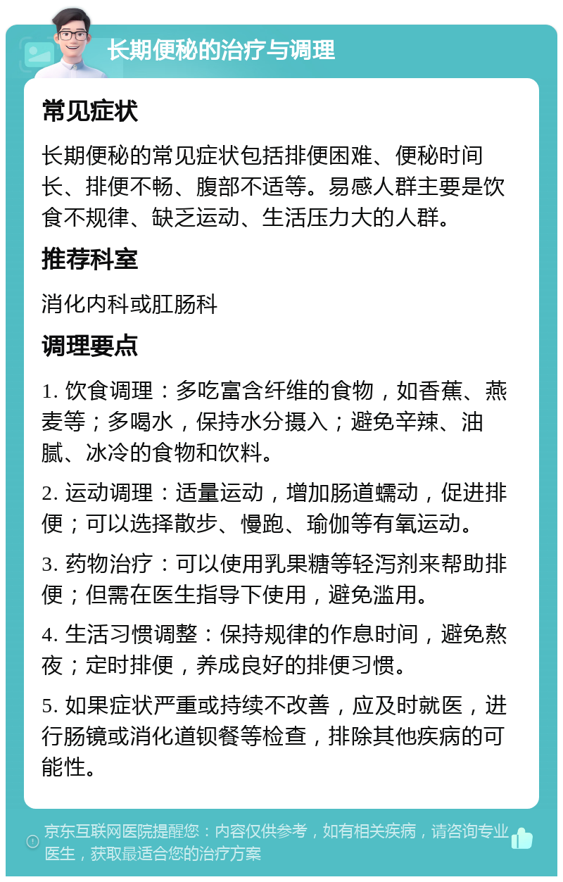 长期便秘的治疗与调理 常见症状 长期便秘的常见症状包括排便困难、便秘时间长、排便不畅、腹部不适等。易感人群主要是饮食不规律、缺乏运动、生活压力大的人群。 推荐科室 消化内科或肛肠科 调理要点 1. 饮食调理：多吃富含纤维的食物，如香蕉、燕麦等；多喝水，保持水分摄入；避免辛辣、油腻、冰冷的食物和饮料。 2. 运动调理：适量运动，增加肠道蠕动，促进排便；可以选择散步、慢跑、瑜伽等有氧运动。 3. 药物治疗：可以使用乳果糖等轻泻剂来帮助排便；但需在医生指导下使用，避免滥用。 4. 生活习惯调整：保持规律的作息时间，避免熬夜；定时排便，养成良好的排便习惯。 5. 如果症状严重或持续不改善，应及时就医，进行肠镜或消化道钡餐等检查，排除其他疾病的可能性。