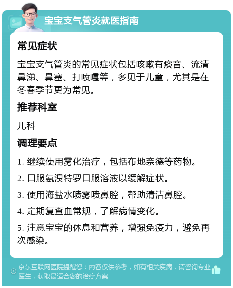 宝宝支气管炎就医指南 常见症状 宝宝支气管炎的常见症状包括咳嗽有痰音、流清鼻涕、鼻塞、打喷嚏等，多见于儿童，尤其是在冬春季节更为常见。 推荐科室 儿科 调理要点 1. 继续使用雾化治疗，包括布地奈德等药物。 2. 口服氨溴特罗口服溶液以缓解症状。 3. 使用海盐水喷雾喷鼻腔，帮助清洁鼻腔。 4. 定期复查血常规，了解病情变化。 5. 注意宝宝的休息和营养，增强免疫力，避免再次感染。