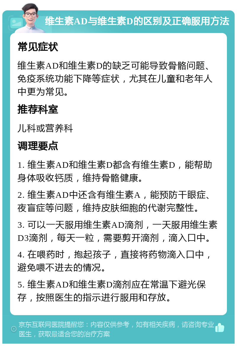 维生素AD与维生素D的区别及正确服用方法 常见症状 维生素AD和维生素D的缺乏可能导致骨骼问题、免疫系统功能下降等症状，尤其在儿童和老年人中更为常见。 推荐科室 儿科或营养科 调理要点 1. 维生素AD和维生素D都含有维生素D，能帮助身体吸收钙质，维持骨骼健康。 2. 维生素AD中还含有维生素A，能预防干眼症、夜盲症等问题，维持皮肤细胞的代谢完整性。 3. 可以一天服用维生素AD滴剂，一天服用维生素D3滴剂，每天一粒，需要剪开滴剂，滴入口中。 4. 在喂药时，抱起孩子，直接将药物滴入口中，避免喂不进去的情况。 5. 维生素AD和维生素D滴剂应在常温下避光保存，按照医生的指示进行服用和存放。