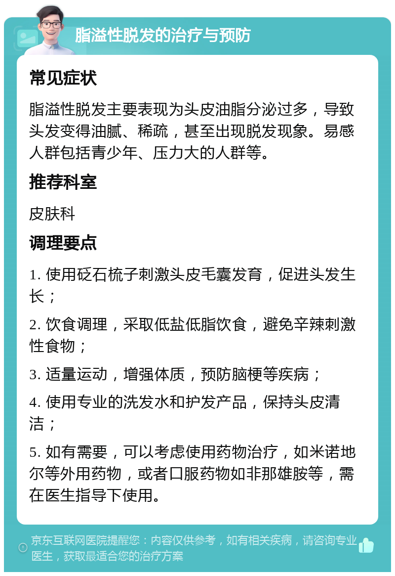 脂溢性脱发的治疗与预防 常见症状 脂溢性脱发主要表现为头皮油脂分泌过多，导致头发变得油腻、稀疏，甚至出现脱发现象。易感人群包括青少年、压力大的人群等。 推荐科室 皮肤科 调理要点 1. 使用砭石梳子刺激头皮毛囊发育，促进头发生长； 2. 饮食调理，采取低盐低脂饮食，避免辛辣刺激性食物； 3. 适量运动，增强体质，预防脑梗等疾病； 4. 使用专业的洗发水和护发产品，保持头皮清洁； 5. 如有需要，可以考虑使用药物治疗，如米诺地尔等外用药物，或者口服药物如非那雄胺等，需在医生指导下使用。