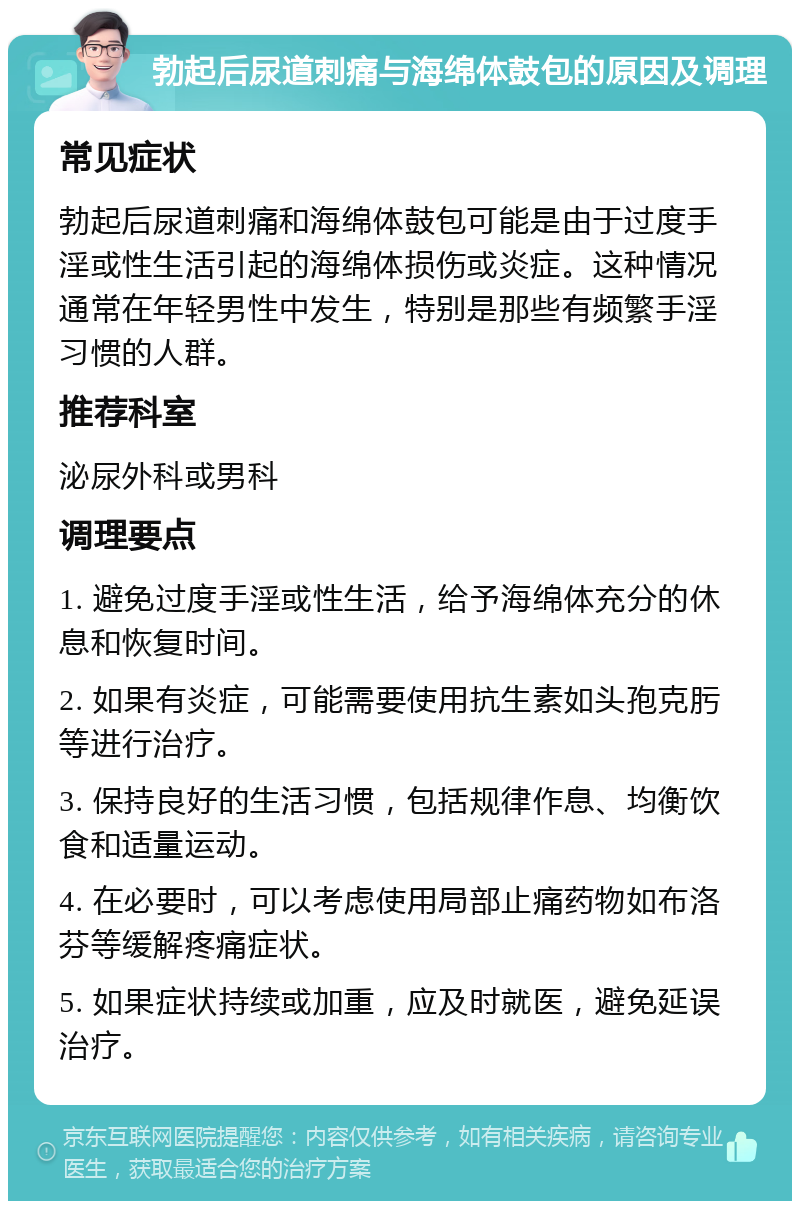 勃起后尿道刺痛与海绵体鼓包的原因及调理 常见症状 勃起后尿道刺痛和海绵体鼓包可能是由于过度手淫或性生活引起的海绵体损伤或炎症。这种情况通常在年轻男性中发生，特别是那些有频繁手淫习惯的人群。 推荐科室 泌尿外科或男科 调理要点 1. 避免过度手淫或性生活，给予海绵体充分的休息和恢复时间。 2. 如果有炎症，可能需要使用抗生素如头孢克肟等进行治疗。 3. 保持良好的生活习惯，包括规律作息、均衡饮食和适量运动。 4. 在必要时，可以考虑使用局部止痛药物如布洛芬等缓解疼痛症状。 5. 如果症状持续或加重，应及时就医，避免延误治疗。