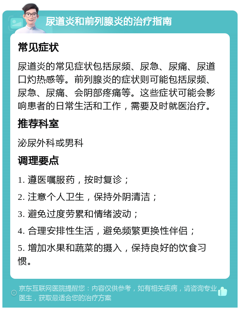 尿道炎和前列腺炎的治疗指南 常见症状 尿道炎的常见症状包括尿频、尿急、尿痛、尿道口灼热感等。前列腺炎的症状则可能包括尿频、尿急、尿痛、会阴部疼痛等。这些症状可能会影响患者的日常生活和工作，需要及时就医治疗。 推荐科室 泌尿外科或男科 调理要点 1. 遵医嘱服药，按时复诊； 2. 注意个人卫生，保持外阴清洁； 3. 避免过度劳累和情绪波动； 4. 合理安排性生活，避免频繁更换性伴侣； 5. 增加水果和蔬菜的摄入，保持良好的饮食习惯。