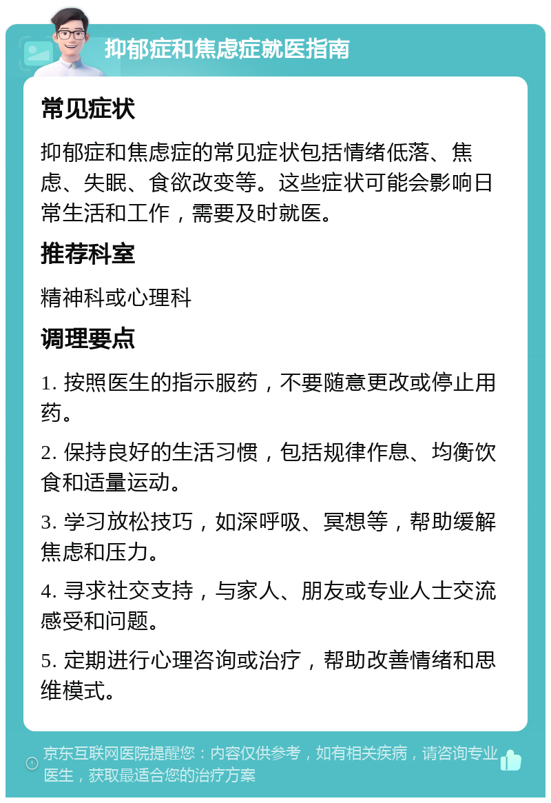 抑郁症和焦虑症就医指南 常见症状 抑郁症和焦虑症的常见症状包括情绪低落、焦虑、失眠、食欲改变等。这些症状可能会影响日常生活和工作，需要及时就医。 推荐科室 精神科或心理科 调理要点 1. 按照医生的指示服药，不要随意更改或停止用药。 2. 保持良好的生活习惯，包括规律作息、均衡饮食和适量运动。 3. 学习放松技巧，如深呼吸、冥想等，帮助缓解焦虑和压力。 4. 寻求社交支持，与家人、朋友或专业人士交流感受和问题。 5. 定期进行心理咨询或治疗，帮助改善情绪和思维模式。