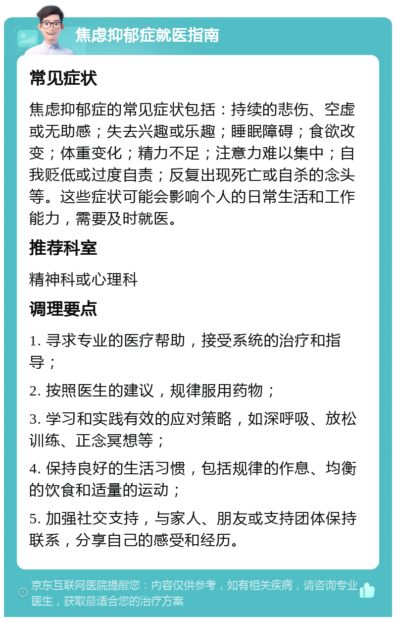 焦虑抑郁症就医指南 常见症状 焦虑抑郁症的常见症状包括：持续的悲伤、空虚或无助感；失去兴趣或乐趣；睡眠障碍；食欲改变；体重变化；精力不足；注意力难以集中；自我贬低或过度自责；反复出现死亡或自杀的念头等。这些症状可能会影响个人的日常生活和工作能力，需要及时就医。 推荐科室 精神科或心理科 调理要点 1. 寻求专业的医疗帮助，接受系统的治疗和指导； 2. 按照医生的建议，规律服用药物； 3. 学习和实践有效的应对策略，如深呼吸、放松训练、正念冥想等； 4. 保持良好的生活习惯，包括规律的作息、均衡的饮食和适量的运动； 5. 加强社交支持，与家人、朋友或支持团体保持联系，分享自己的感受和经历。