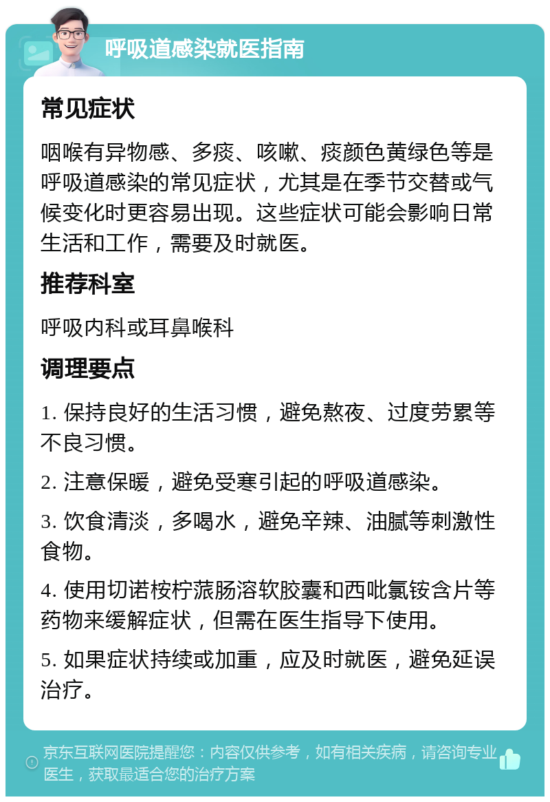 呼吸道感染就医指南 常见症状 咽喉有异物感、多痰、咳嗽、痰颜色黄绿色等是呼吸道感染的常见症状，尤其是在季节交替或气候变化时更容易出现。这些症状可能会影响日常生活和工作，需要及时就医。 推荐科室 呼吸内科或耳鼻喉科 调理要点 1. 保持良好的生活习惯，避免熬夜、过度劳累等不良习惯。 2. 注意保暖，避免受寒引起的呼吸道感染。 3. 饮食清淡，多喝水，避免辛辣、油腻等刺激性食物。 4. 使用切诺桉柠蒎肠溶软胶囊和西吡氯铵含片等药物来缓解症状，但需在医生指导下使用。 5. 如果症状持续或加重，应及时就医，避免延误治疗。