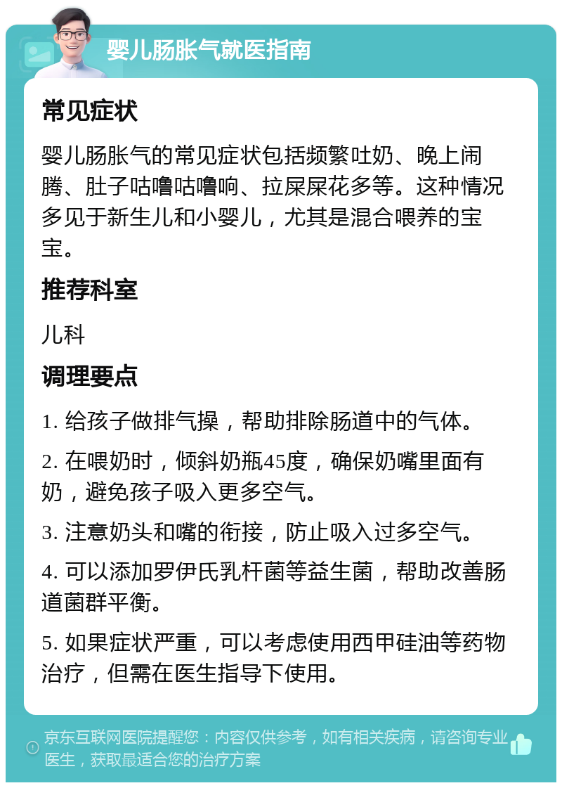 婴儿肠胀气就医指南 常见症状 婴儿肠胀气的常见症状包括频繁吐奶、晚上闹腾、肚子咕噜咕噜响、拉屎屎花多等。这种情况多见于新生儿和小婴儿，尤其是混合喂养的宝宝。 推荐科室 儿科 调理要点 1. 给孩子做排气操，帮助排除肠道中的气体。 2. 在喂奶时，倾斜奶瓶45度，确保奶嘴里面有奶，避免孩子吸入更多空气。 3. 注意奶头和嘴的衔接，防止吸入过多空气。 4. 可以添加罗伊氏乳杆菌等益生菌，帮助改善肠道菌群平衡。 5. 如果症状严重，可以考虑使用西甲硅油等药物治疗，但需在医生指导下使用。