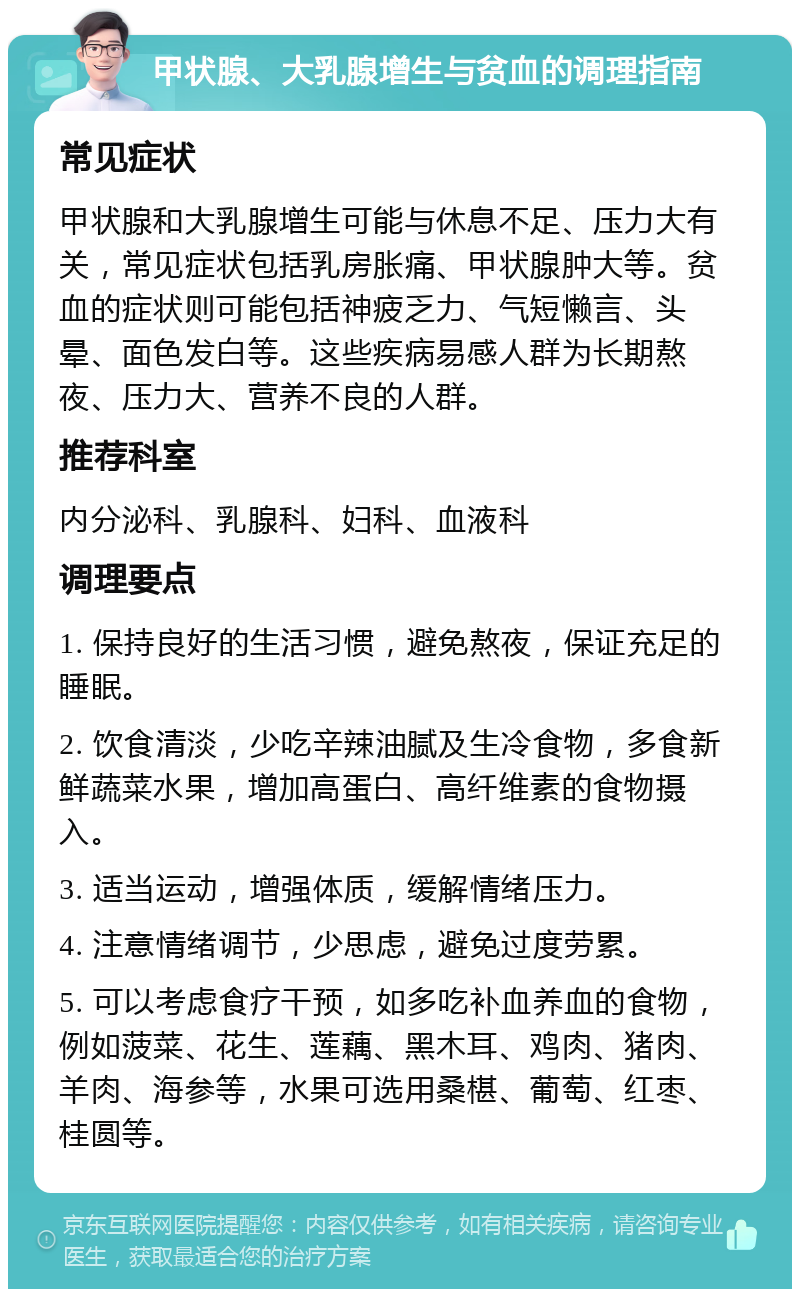 甲状腺、大乳腺增生与贫血的调理指南 常见症状 甲状腺和大乳腺增生可能与休息不足、压力大有关，常见症状包括乳房胀痛、甲状腺肿大等。贫血的症状则可能包括神疲乏力、气短懒言、头晕、面色发白等。这些疾病易感人群为长期熬夜、压力大、营养不良的人群。 推荐科室 内分泌科、乳腺科、妇科、血液科 调理要点 1. 保持良好的生活习惯，避免熬夜，保证充足的睡眠。 2. 饮食清淡，少吃辛辣油腻及生冷食物，多食新鲜蔬菜水果，增加高蛋白、高纤维素的食物摄入。 3. 适当运动，增强体质，缓解情绪压力。 4. 注意情绪调节，少思虑，避免过度劳累。 5. 可以考虑食疗干预，如多吃补血养血的食物，例如菠菜、花生、莲藕、黑木耳、鸡肉、猪肉、羊肉、海参等，水果可选用桑椹、葡萄、红枣、桂圆等。