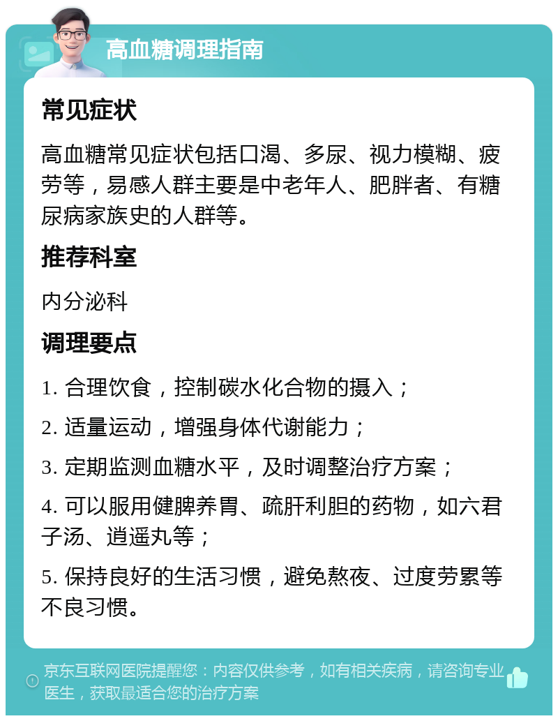 高血糖调理指南 常见症状 高血糖常见症状包括口渴、多尿、视力模糊、疲劳等，易感人群主要是中老年人、肥胖者、有糖尿病家族史的人群等。 推荐科室 内分泌科 调理要点 1. 合理饮食，控制碳水化合物的摄入； 2. 适量运动，增强身体代谢能力； 3. 定期监测血糖水平，及时调整治疗方案； 4. 可以服用健脾养胃、疏肝利胆的药物，如六君子汤、逍遥丸等； 5. 保持良好的生活习惯，避免熬夜、过度劳累等不良习惯。