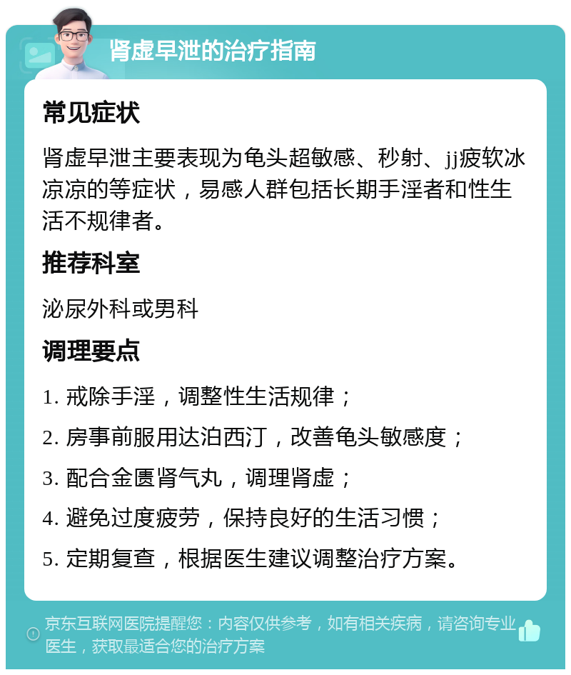 肾虚早泄的治疗指南 常见症状 肾虚早泄主要表现为龟头超敏感、秒射、jj疲软冰凉凉的等症状，易感人群包括长期手淫者和性生活不规律者。 推荐科室 泌尿外科或男科 调理要点 1. 戒除手淫，调整性生活规律； 2. 房事前服用达泊西汀，改善龟头敏感度； 3. 配合金匮肾气丸，调理肾虚； 4. 避免过度疲劳，保持良好的生活习惯； 5. 定期复查，根据医生建议调整治疗方案。