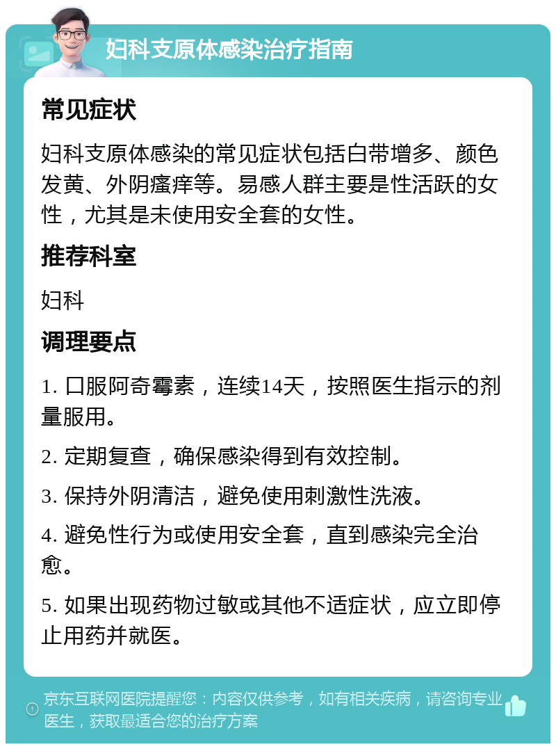 妇科支原体感染治疗指南 常见症状 妇科支原体感染的常见症状包括白带增多、颜色发黄、外阴瘙痒等。易感人群主要是性活跃的女性，尤其是未使用安全套的女性。 推荐科室 妇科 调理要点 1. 口服阿奇霉素，连续14天，按照医生指示的剂量服用。 2. 定期复查，确保感染得到有效控制。 3. 保持外阴清洁，避免使用刺激性洗液。 4. 避免性行为或使用安全套，直到感染完全治愈。 5. 如果出现药物过敏或其他不适症状，应立即停止用药并就医。