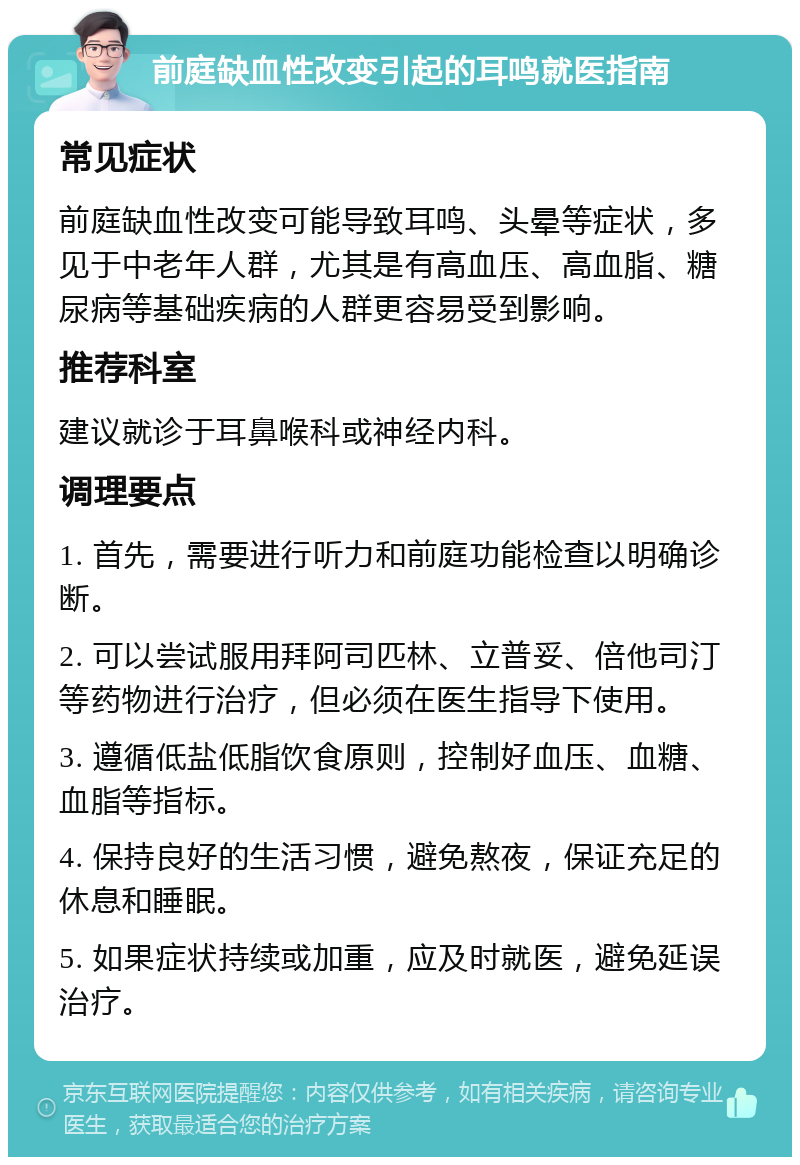 前庭缺血性改变引起的耳鸣就医指南 常见症状 前庭缺血性改变可能导致耳鸣、头晕等症状，多见于中老年人群，尤其是有高血压、高血脂、糖尿病等基础疾病的人群更容易受到影响。 推荐科室 建议就诊于耳鼻喉科或神经内科。 调理要点 1. 首先，需要进行听力和前庭功能检查以明确诊断。 2. 可以尝试服用拜阿司匹林、立普妥、倍他司汀等药物进行治疗，但必须在医生指导下使用。 3. 遵循低盐低脂饮食原则，控制好血压、血糖、血脂等指标。 4. 保持良好的生活习惯，避免熬夜，保证充足的休息和睡眠。 5. 如果症状持续或加重，应及时就医，避免延误治疗。