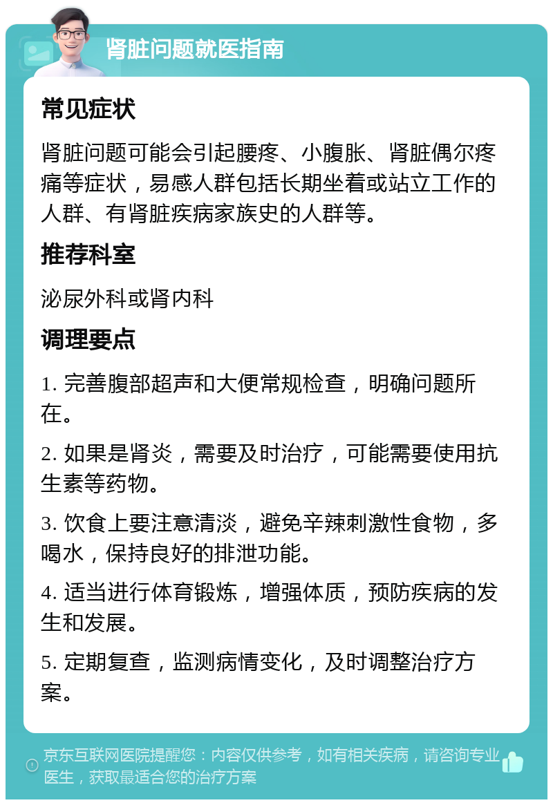 肾脏问题就医指南 常见症状 肾脏问题可能会引起腰疼、小腹胀、肾脏偶尔疼痛等症状，易感人群包括长期坐着或站立工作的人群、有肾脏疾病家族史的人群等。 推荐科室 泌尿外科或肾内科 调理要点 1. 完善腹部超声和大便常规检查，明确问题所在。 2. 如果是肾炎，需要及时治疗，可能需要使用抗生素等药物。 3. 饮食上要注意清淡，避免辛辣刺激性食物，多喝水，保持良好的排泄功能。 4. 适当进行体育锻炼，增强体质，预防疾病的发生和发展。 5. 定期复查，监测病情变化，及时调整治疗方案。