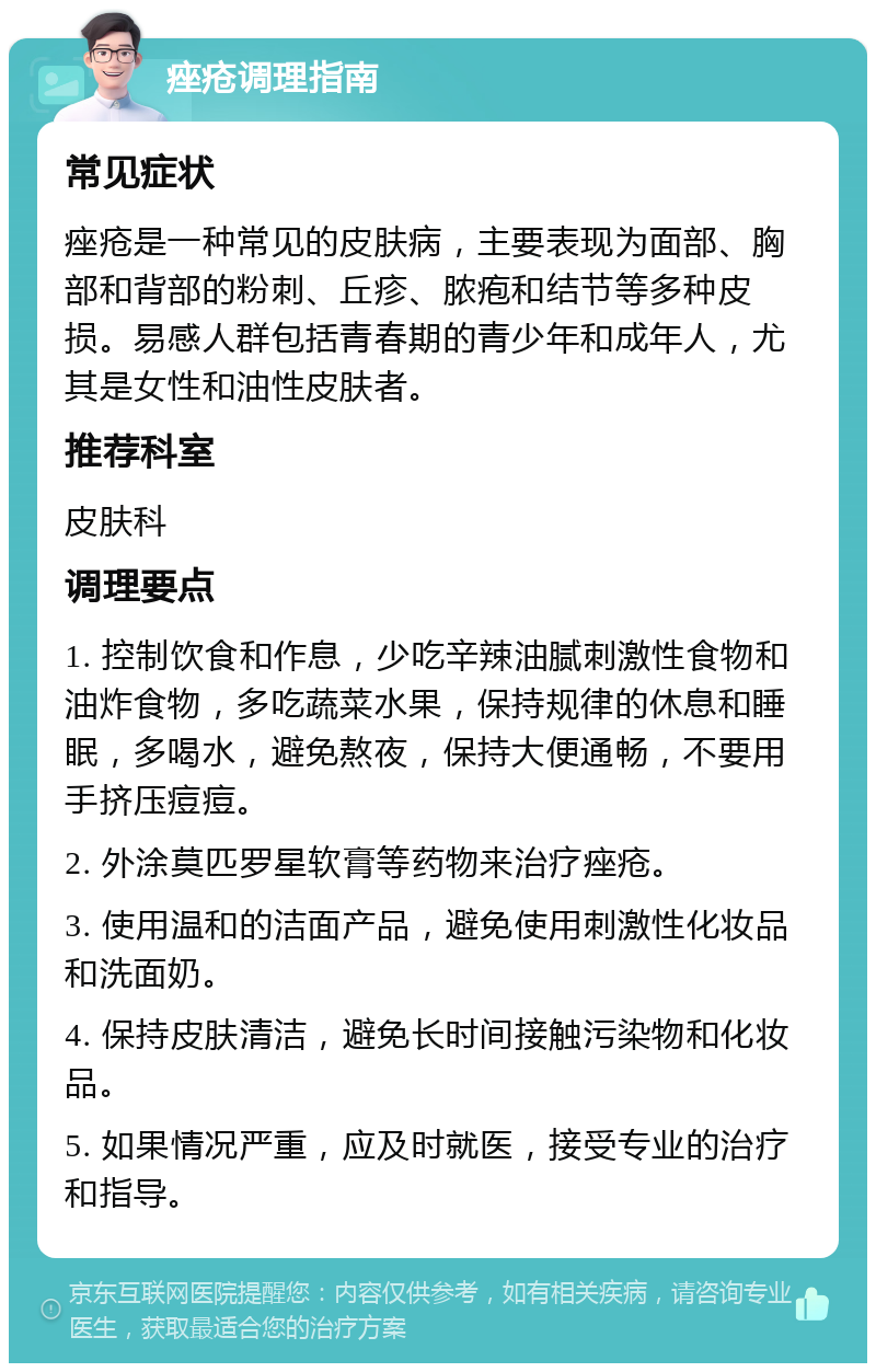 痤疮调理指南 常见症状 痤疮是一种常见的皮肤病，主要表现为面部、胸部和背部的粉刺、丘疹、脓疱和结节等多种皮损。易感人群包括青春期的青少年和成年人，尤其是女性和油性皮肤者。 推荐科室 皮肤科 调理要点 1. 控制饮食和作息，少吃辛辣油腻刺激性食物和油炸食物，多吃蔬菜水果，保持规律的休息和睡眠，多喝水，避免熬夜，保持大便通畅，不要用手挤压痘痘。 2. 外涂莫匹罗星软膏等药物来治疗痤疮。 3. 使用温和的洁面产品，避免使用刺激性化妆品和洗面奶。 4. 保持皮肤清洁，避免长时间接触污染物和化妆品。 5. 如果情况严重，应及时就医，接受专业的治疗和指导。