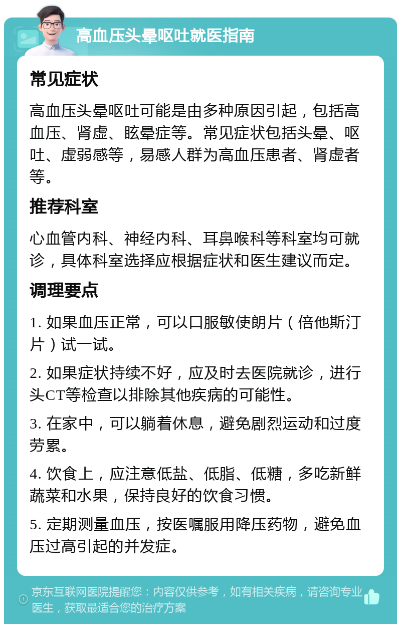 高血压头晕呕吐就医指南 常见症状 高血压头晕呕吐可能是由多种原因引起，包括高血压、肾虚、眩晕症等。常见症状包括头晕、呕吐、虚弱感等，易感人群为高血压患者、肾虚者等。 推荐科室 心血管内科、神经内科、耳鼻喉科等科室均可就诊，具体科室选择应根据症状和医生建议而定。 调理要点 1. 如果血压正常，可以口服敏使朗片（倍他斯汀片）试一试。 2. 如果症状持续不好，应及时去医院就诊，进行头CT等检查以排除其他疾病的可能性。 3. 在家中，可以躺着休息，避免剧烈运动和过度劳累。 4. 饮食上，应注意低盐、低脂、低糖，多吃新鲜蔬菜和水果，保持良好的饮食习惯。 5. 定期测量血压，按医嘱服用降压药物，避免血压过高引起的并发症。