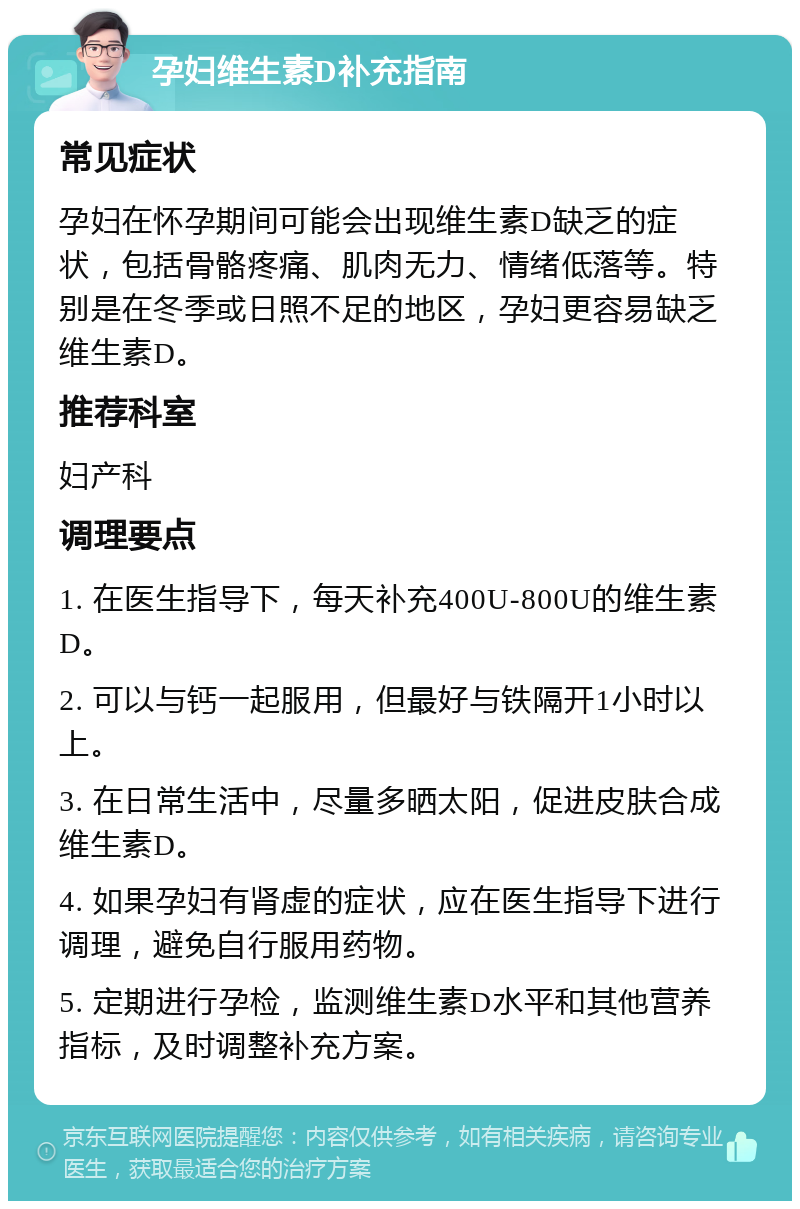 孕妇维生素D补充指南 常见症状 孕妇在怀孕期间可能会出现维生素D缺乏的症状，包括骨骼疼痛、肌肉无力、情绪低落等。特别是在冬季或日照不足的地区，孕妇更容易缺乏维生素D。 推荐科室 妇产科 调理要点 1. 在医生指导下，每天补充400U-800U的维生素D。 2. 可以与钙一起服用，但最好与铁隔开1小时以上。 3. 在日常生活中，尽量多晒太阳，促进皮肤合成维生素D。 4. 如果孕妇有肾虚的症状，应在医生指导下进行调理，避免自行服用药物。 5. 定期进行孕检，监测维生素D水平和其他营养指标，及时调整补充方案。