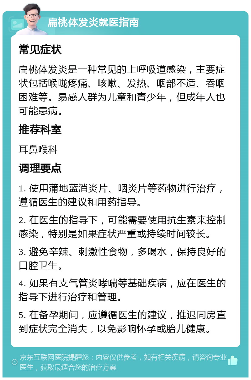 扁桃体发炎就医指南 常见症状 扁桃体发炎是一种常见的上呼吸道感染，主要症状包括喉咙疼痛、咳嗽、发热、咽部不适、吞咽困难等。易感人群为儿童和青少年，但成年人也可能患病。 推荐科室 耳鼻喉科 调理要点 1. 使用蒲地蓝消炎片、咽炎片等药物进行治疗，遵循医生的建议和用药指导。 2. 在医生的指导下，可能需要使用抗生素来控制感染，特别是如果症状严重或持续时间较长。 3. 避免辛辣、刺激性食物，多喝水，保持良好的口腔卫生。 4. 如果有支气管炎哮喘等基础疾病，应在医生的指导下进行治疗和管理。 5. 在备孕期间，应遵循医生的建议，推迟同房直到症状完全消失，以免影响怀孕或胎儿健康。