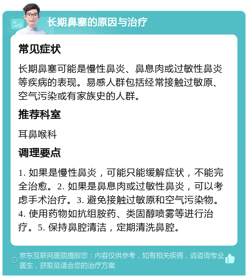 长期鼻塞的原因与治疗 常见症状 长期鼻塞可能是慢性鼻炎、鼻息肉或过敏性鼻炎等疾病的表现。易感人群包括经常接触过敏原、空气污染或有家族史的人群。 推荐科室 耳鼻喉科 调理要点 1. 如果是慢性鼻炎，可能只能缓解症状，不能完全治愈。2. 如果是鼻息肉或过敏性鼻炎，可以考虑手术治疗。3. 避免接触过敏原和空气污染物。4. 使用药物如抗组胺药、类固醇喷雾等进行治疗。5. 保持鼻腔清洁，定期清洗鼻腔。