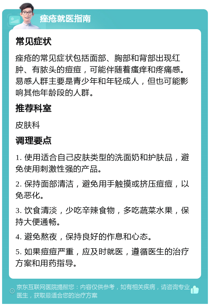 痤疮就医指南 常见症状 痤疮的常见症状包括面部、胸部和背部出现红肿、有脓头的痘痘，可能伴随着瘙痒和疼痛感。易感人群主要是青少年和年轻成人，但也可能影响其他年龄段的人群。 推荐科室 皮肤科 调理要点 1. 使用适合自己皮肤类型的洗面奶和护肤品，避免使用刺激性强的产品。 2. 保持面部清洁，避免用手触摸或挤压痘痘，以免恶化。 3. 饮食清淡，少吃辛辣食物，多吃蔬菜水果，保持大便通畅。 4. 避免熬夜，保持良好的作息和心态。 5. 如果痘痘严重，应及时就医，遵循医生的治疗方案和用药指导。