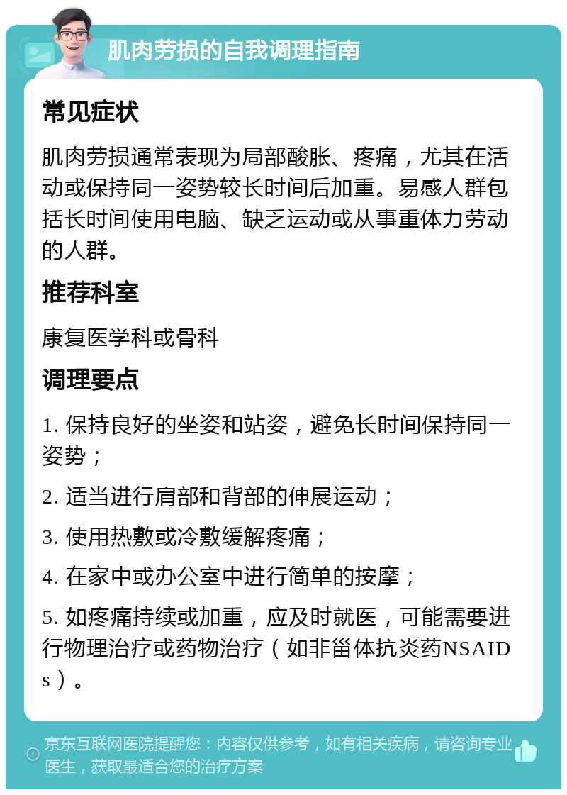 肌肉劳损的自我调理指南 常见症状 肌肉劳损通常表现为局部酸胀、疼痛，尤其在活动或保持同一姿势较长时间后加重。易感人群包括长时间使用电脑、缺乏运动或从事重体力劳动的人群。 推荐科室 康复医学科或骨科 调理要点 1. 保持良好的坐姿和站姿，避免长时间保持同一姿势； 2. 适当进行肩部和背部的伸展运动； 3. 使用热敷或冷敷缓解疼痛； 4. 在家中或办公室中进行简单的按摩； 5. 如疼痛持续或加重，应及时就医，可能需要进行物理治疗或药物治疗（如非甾体抗炎药NSAIDs）。