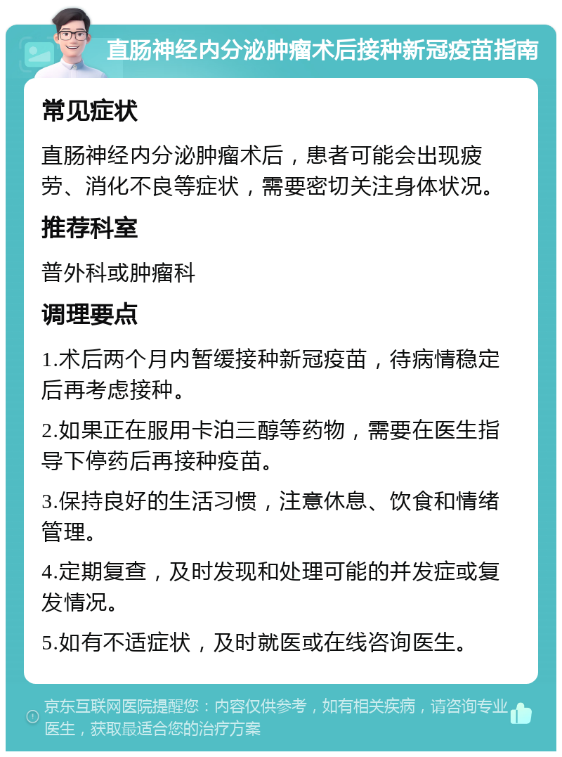 直肠神经内分泌肿瘤术后接种新冠疫苗指南 常见症状 直肠神经内分泌肿瘤术后，患者可能会出现疲劳、消化不良等症状，需要密切关注身体状况。 推荐科室 普外科或肿瘤科 调理要点 1.术后两个月内暂缓接种新冠疫苗，待病情稳定后再考虑接种。 2.如果正在服用卡泊三醇等药物，需要在医生指导下停药后再接种疫苗。 3.保持良好的生活习惯，注意休息、饮食和情绪管理。 4.定期复查，及时发现和处理可能的并发症或复发情况。 5.如有不适症状，及时就医或在线咨询医生。