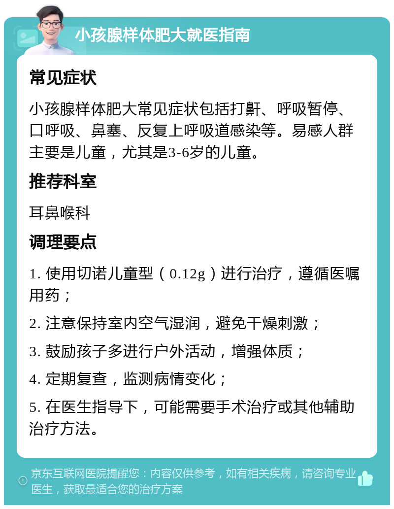 小孩腺样体肥大就医指南 常见症状 小孩腺样体肥大常见症状包括打鼾、呼吸暂停、口呼吸、鼻塞、反复上呼吸道感染等。易感人群主要是儿童，尤其是3-6岁的儿童。 推荐科室 耳鼻喉科 调理要点 1. 使用切诺儿童型（0.12g）进行治疗，遵循医嘱用药； 2. 注意保持室内空气湿润，避免干燥刺激； 3. 鼓励孩子多进行户外活动，增强体质； 4. 定期复查，监测病情变化； 5. 在医生指导下，可能需要手术治疗或其他辅助治疗方法。