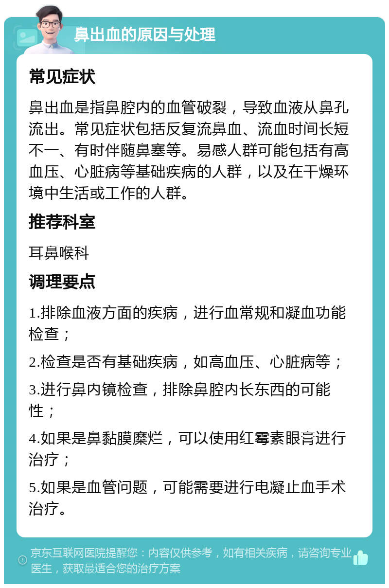 鼻出血的原因与处理 常见症状 鼻出血是指鼻腔内的血管破裂，导致血液从鼻孔流出。常见症状包括反复流鼻血、流血时间长短不一、有时伴随鼻塞等。易感人群可能包括有高血压、心脏病等基础疾病的人群，以及在干燥环境中生活或工作的人群。 推荐科室 耳鼻喉科 调理要点 1.排除血液方面的疾病，进行血常规和凝血功能检查； 2.检查是否有基础疾病，如高血压、心脏病等； 3.进行鼻内镜检查，排除鼻腔内长东西的可能性； 4.如果是鼻黏膜糜烂，可以使用红霉素眼膏进行治疗； 5.如果是血管问题，可能需要进行电凝止血手术治疗。