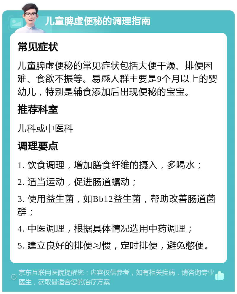 儿童脾虚便秘的调理指南 常见症状 儿童脾虚便秘的常见症状包括大便干燥、排便困难、食欲不振等。易感人群主要是9个月以上的婴幼儿，特别是辅食添加后出现便秘的宝宝。 推荐科室 儿科或中医科 调理要点 1. 饮食调理，增加膳食纤维的摄入，多喝水； 2. 适当运动，促进肠道蠕动； 3. 使用益生菌，如Bb12益生菌，帮助改善肠道菌群； 4. 中医调理，根据具体情况选用中药调理； 5. 建立良好的排便习惯，定时排便，避免憋便。