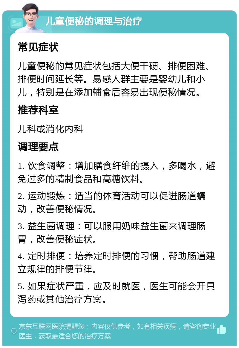 儿童便秘的调理与治疗 常见症状 儿童便秘的常见症状包括大便干硬、排便困难、排便时间延长等。易感人群主要是婴幼儿和小儿，特别是在添加辅食后容易出现便秘情况。 推荐科室 儿科或消化内科 调理要点 1. 饮食调整：增加膳食纤维的摄入，多喝水，避免过多的精制食品和高糖饮料。 2. 运动锻炼：适当的体育活动可以促进肠道蠕动，改善便秘情况。 3. 益生菌调理：可以服用奶味益生菌来调理肠胃，改善便秘症状。 4. 定时排便：培养定时排便的习惯，帮助肠道建立规律的排便节律。 5. 如果症状严重，应及时就医，医生可能会开具泻药或其他治疗方案。