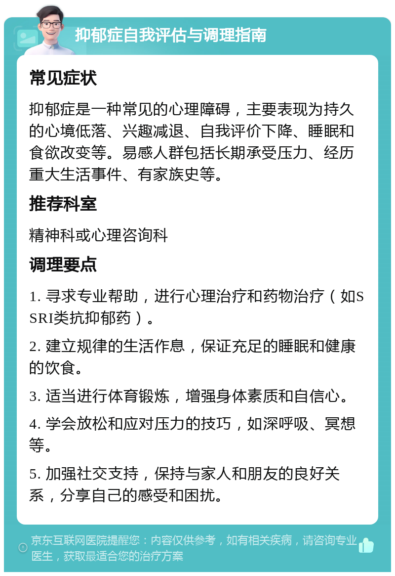 抑郁症自我评估与调理指南 常见症状 抑郁症是一种常见的心理障碍，主要表现为持久的心境低落、兴趣减退、自我评价下降、睡眠和食欲改变等。易感人群包括长期承受压力、经历重大生活事件、有家族史等。 推荐科室 精神科或心理咨询科 调理要点 1. 寻求专业帮助，进行心理治疗和药物治疗（如SSRI类抗抑郁药）。 2. 建立规律的生活作息，保证充足的睡眠和健康的饮食。 3. 适当进行体育锻炼，增强身体素质和自信心。 4. 学会放松和应对压力的技巧，如深呼吸、冥想等。 5. 加强社交支持，保持与家人和朋友的良好关系，分享自己的感受和困扰。