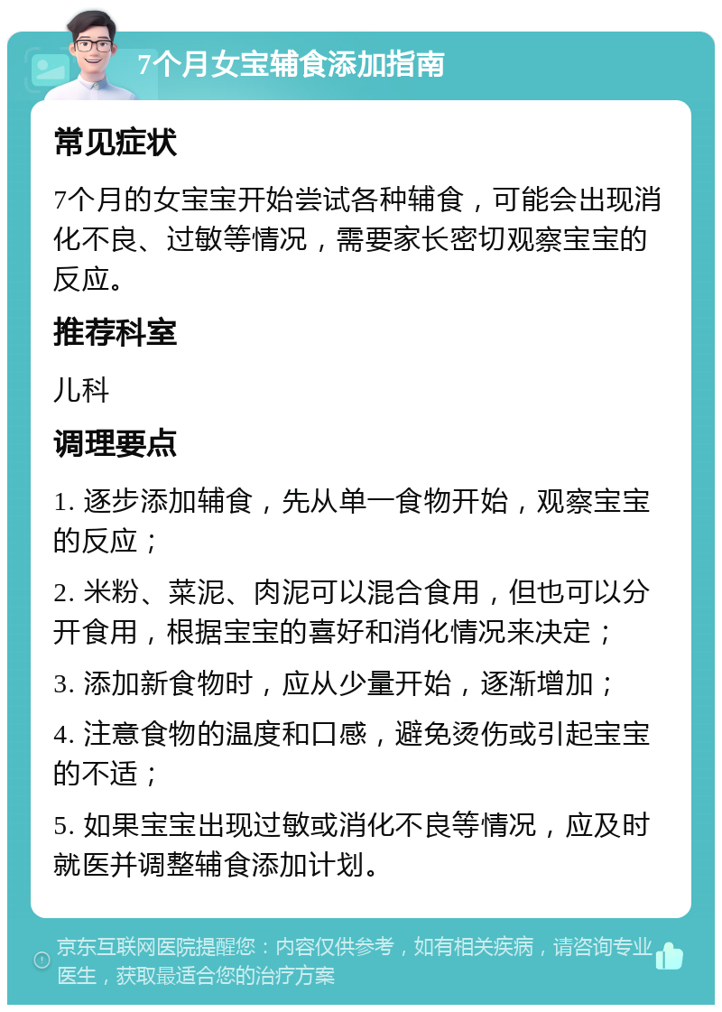 7个月女宝辅食添加指南 常见症状 7个月的女宝宝开始尝试各种辅食，可能会出现消化不良、过敏等情况，需要家长密切观察宝宝的反应。 推荐科室 儿科 调理要点 1. 逐步添加辅食，先从单一食物开始，观察宝宝的反应； 2. 米粉、菜泥、肉泥可以混合食用，但也可以分开食用，根据宝宝的喜好和消化情况来决定； 3. 添加新食物时，应从少量开始，逐渐增加； 4. 注意食物的温度和口感，避免烫伤或引起宝宝的不适； 5. 如果宝宝出现过敏或消化不良等情况，应及时就医并调整辅食添加计划。