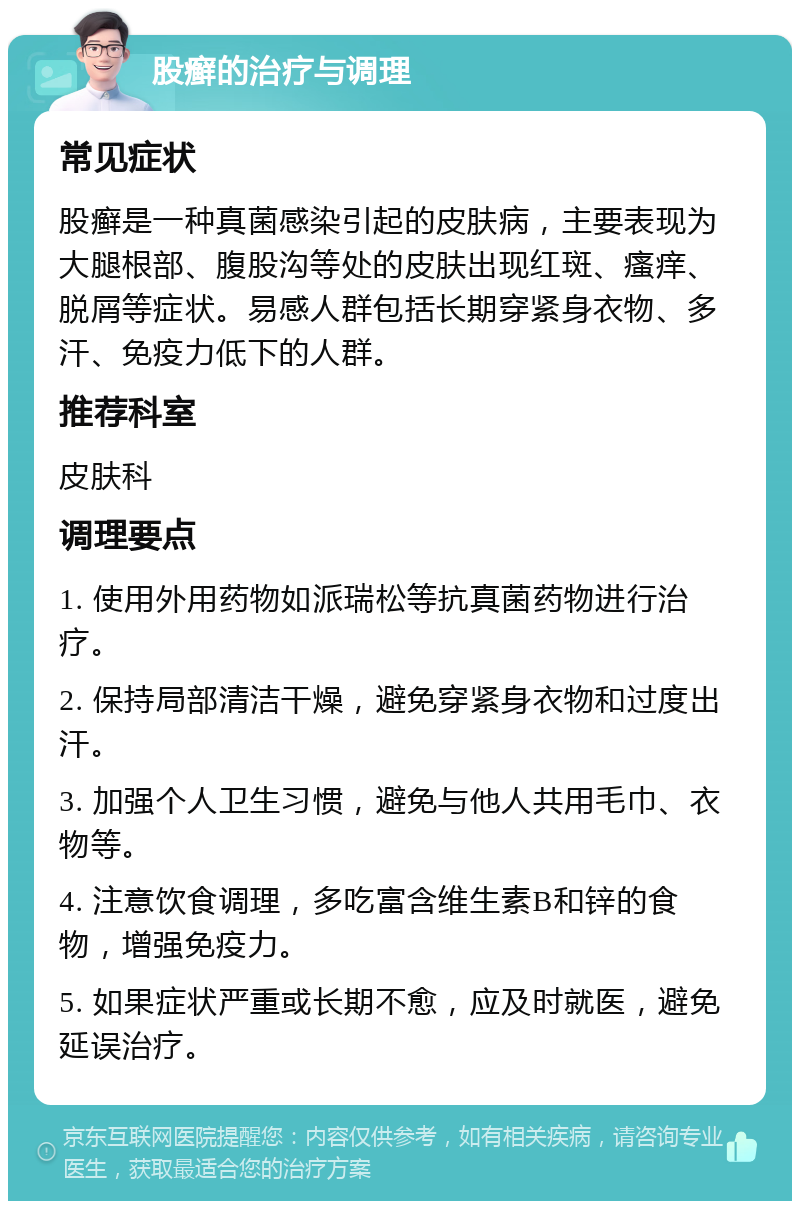 股癣的治疗与调理 常见症状 股癣是一种真菌感染引起的皮肤病，主要表现为大腿根部、腹股沟等处的皮肤出现红斑、瘙痒、脱屑等症状。易感人群包括长期穿紧身衣物、多汗、免疫力低下的人群。 推荐科室 皮肤科 调理要点 1. 使用外用药物如派瑞松等抗真菌药物进行治疗。 2. 保持局部清洁干燥，避免穿紧身衣物和过度出汗。 3. 加强个人卫生习惯，避免与他人共用毛巾、衣物等。 4. 注意饮食调理，多吃富含维生素B和锌的食物，增强免疫力。 5. 如果症状严重或长期不愈，应及时就医，避免延误治疗。