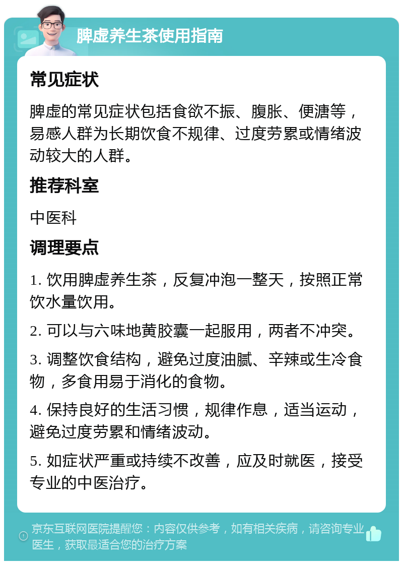 脾虚养生茶使用指南 常见症状 脾虚的常见症状包括食欲不振、腹胀、便溏等，易感人群为长期饮食不规律、过度劳累或情绪波动较大的人群。 推荐科室 中医科 调理要点 1. 饮用脾虚养生茶，反复冲泡一整天，按照正常饮水量饮用。 2. 可以与六味地黄胶囊一起服用，两者不冲突。 3. 调整饮食结构，避免过度油腻、辛辣或生冷食物，多食用易于消化的食物。 4. 保持良好的生活习惯，规律作息，适当运动，避免过度劳累和情绪波动。 5. 如症状严重或持续不改善，应及时就医，接受专业的中医治疗。