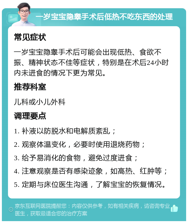 一岁宝宝隐睾手术后低热不吃东西的处理 常见症状 一岁宝宝隐睾手术后可能会出现低热、食欲不振、精神状态不佳等症状，特别是在术后24小时内未进食的情况下更为常见。 推荐科室 儿科或小儿外科 调理要点 1. 补液以防脱水和电解质紊乱； 2. 观察体温变化，必要时使用退烧药物； 3. 给予易消化的食物，避免过度进食； 4. 注意观察是否有感染迹象，如高热、红肿等； 5. 定期与床位医生沟通，了解宝宝的恢复情况。