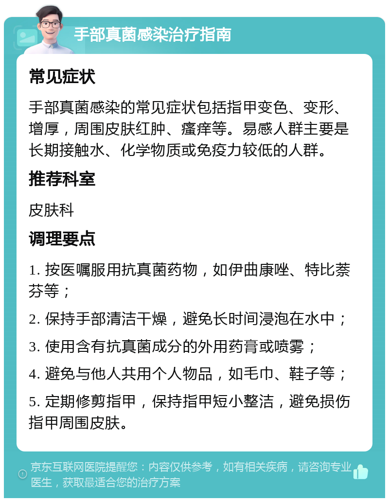 手部真菌感染治疗指南 常见症状 手部真菌感染的常见症状包括指甲变色、变形、增厚，周围皮肤红肿、瘙痒等。易感人群主要是长期接触水、化学物质或免疫力较低的人群。 推荐科室 皮肤科 调理要点 1. 按医嘱服用抗真菌药物，如伊曲康唑、特比萘芬等； 2. 保持手部清洁干燥，避免长时间浸泡在水中； 3. 使用含有抗真菌成分的外用药膏或喷雾； 4. 避免与他人共用个人物品，如毛巾、鞋子等； 5. 定期修剪指甲，保持指甲短小整洁，避免损伤指甲周围皮肤。